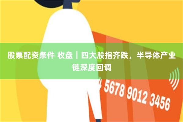 股票配资条件 收盘｜四大股指齐跌，半导体产业链深度回调