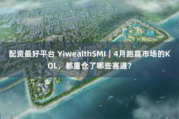 配资最好平台 YiwealthSMI｜4月跑赢市场的KOL，都重仓了哪些赛道？