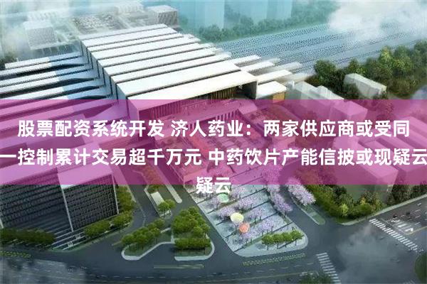 股票配资系统开发 济人药业：两家供应商或受同一控制累计交易超千万元 中药饮片产能信披或现疑云