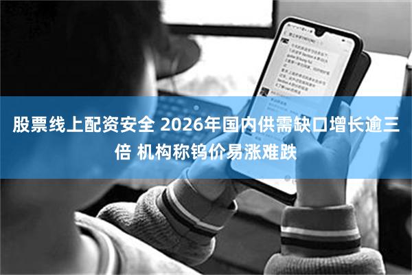 股票线上配资安全 2026年国内供需缺口增长逾三倍 机构称钨价易涨难跌