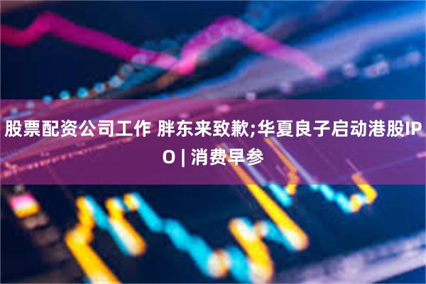 股票配资公司工作 胖东来致歉;华夏良子启动港股IPO | 消费早参