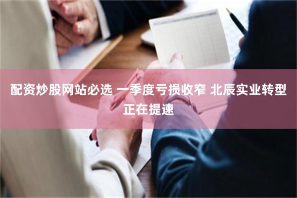 配资炒股网站必选 一季度亏损收窄 北辰实业转型正在提速