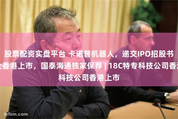 股票配资实盘平台 卡诺普机器人，递交IPO招股书，拟赴香港上市，国泰海通独家保荐 | 18C特专科技公司香港上市