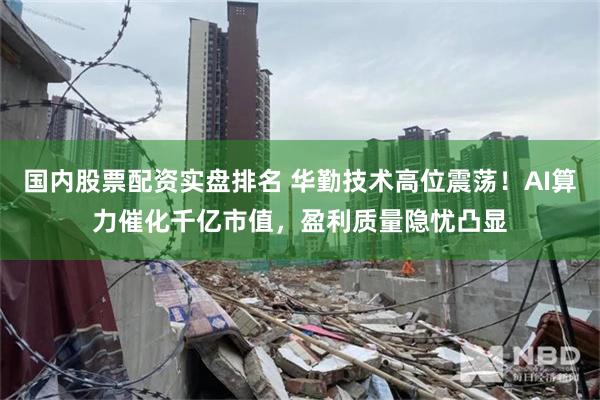 国内股票配资实盘排名 华勤技术高位震荡！AI算力催化千亿市值，盈利质量隐忧凸显