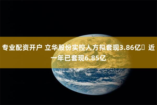 专业配资开户 立华股份实控人方拟套现3.86亿 近一年已套现6.85亿