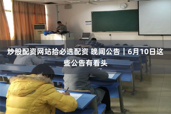 炒股配资网站拾必选配资 晚间公告｜6月10日这些公告有看头