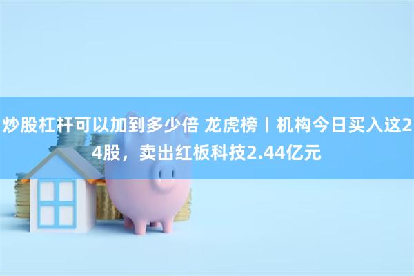 炒股杠杆可以加到多少倍 龙虎榜丨机构今日买入这24股，卖出红板科技2.44亿元