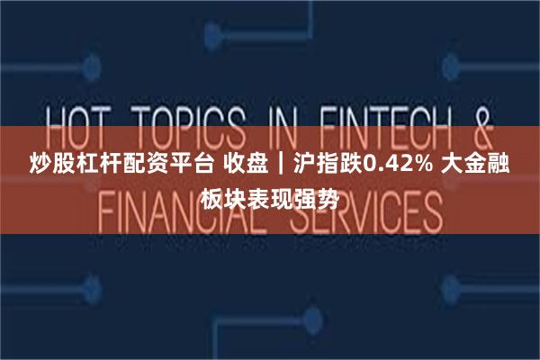 炒股杠杆配资平台 收盘｜沪指跌0.42% 大金融板块表现强势