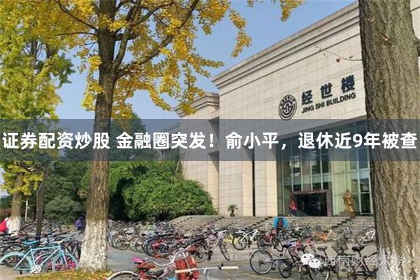 证券配资炒股 金融圈突发！俞小平，退休近9年被查