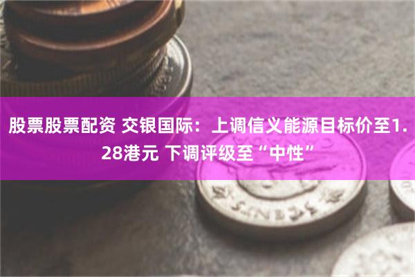 股票股票配资 交银国际：上调信义能源目标价至1.28港元 下调评级至“中性”