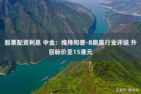 股票配资利息 中金：维持和誉-B跑赢行业评级 升目标价至15港元