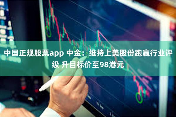 中国正规股票app 中金：维持上美股份跑赢行业评级 升目标价至98港元