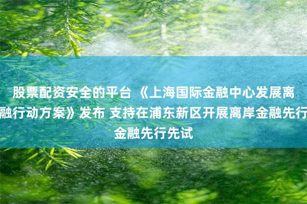 股票配资安全的平台 《上海国际金融中心发展离岸金融行动方案》发布 支持在浦东新区开展离岸金融先行先试