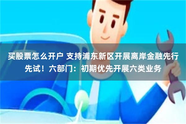 买股票怎么开户 支持浦东新区开展离岸金融先行先试！六部门：初期优先开展六类业务