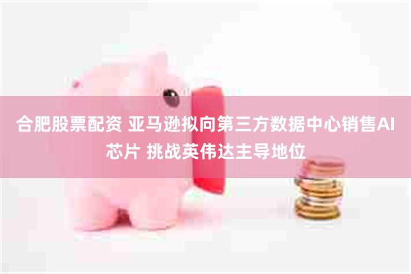 合肥股票配资 亚马逊拟向第三方数据中心销售AI芯片 挑战英伟达主导地位