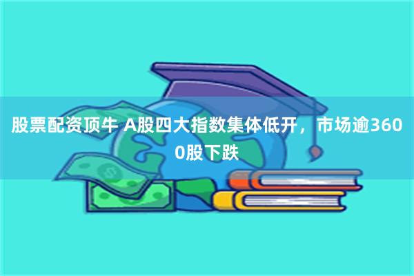 股票配资顶牛 A股四大指数集体低开，市场逾3600股下跌