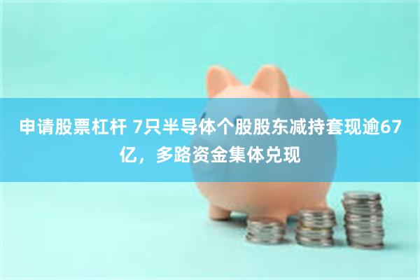 申请股票杠杆 7只半导体个股股东减持套现逾67亿，多路资金集体兑现