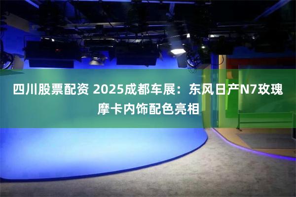 四川股票配资 2025成都车展：东风日产N7玫瑰摩卡内饰配色亮相