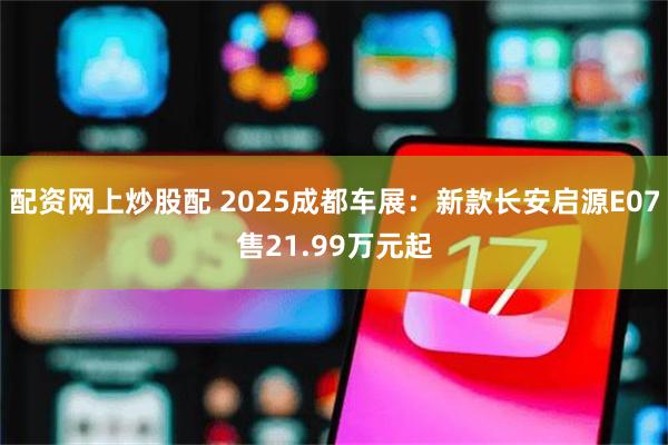 配资网上炒股配 2025成都车展：新款长安启源E07售21.99万元起