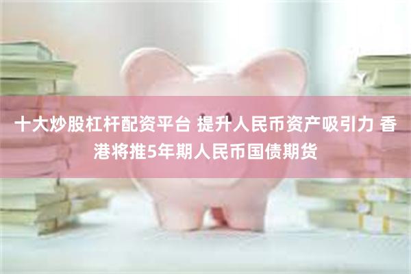 十大炒股杠杆配资平台 提升人民币资产吸引力 香港将推5年期人民币国债期货