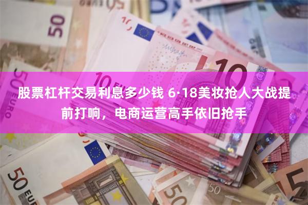股票杠杆交易利息多少钱 6·18美妆抢人大战提前打响，电商运营高手依旧抢手