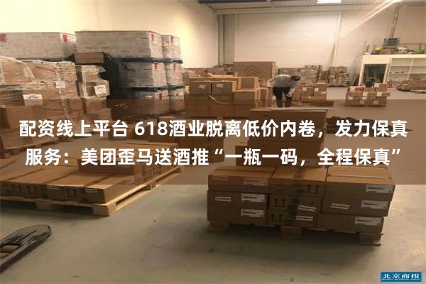 配资线上平台 618酒业脱离低价内卷，发力保真服务：美团歪马送酒推“一瓶一码，全程保真”