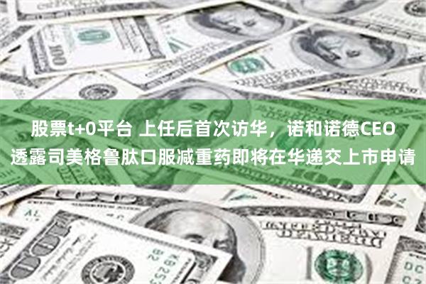 股票t+0平台 上任后首次访华，诺和诺德CEO透露司美格鲁肽口服减重药即将在华递交上市申请