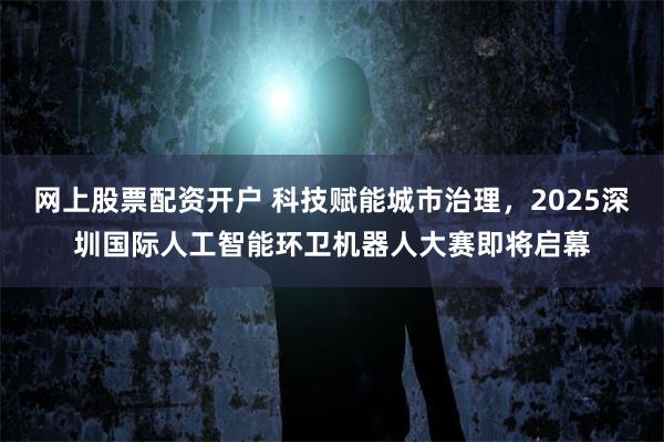 网上股票配资开户 科技赋能城市治理，2025深圳国际人工智能环卫机器人大赛即将启幕