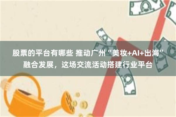 股票的平台有哪些 推动广州“美妆+AI+出海”融合发展，这场交流活动搭建行业平台