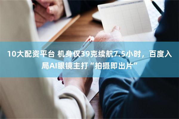 10大配资平台 机身仅39克续航7.5小时，百度入局AI眼镜主打“拍摄即出片”