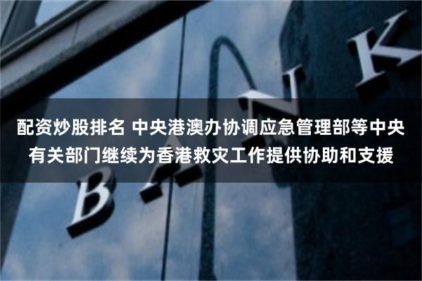 配资炒股排名 中央港澳办协调应急管理部等中央有关部门继续为香港救灾工作提供协助和支援