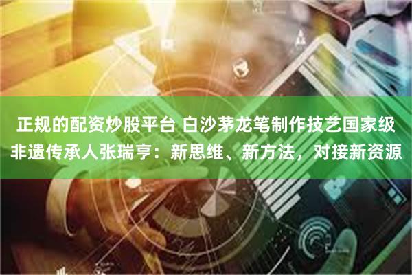 正规的配资炒股平台 白沙茅龙笔制作技艺国家级非遗传承人张瑞亨：新思维、新方法，对接新资源