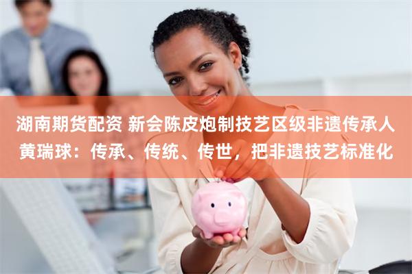 湖南期货配资 新会陈皮炮制技艺区级非遗传承人黄瑞球：传承、传统、传世，把非遗技艺标准化