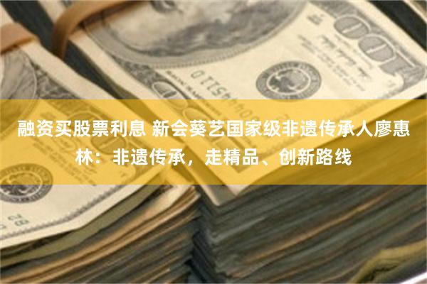 融资买股票利息 新会葵艺国家级非遗传承人廖惠林：非遗传承，走精品、创新路线