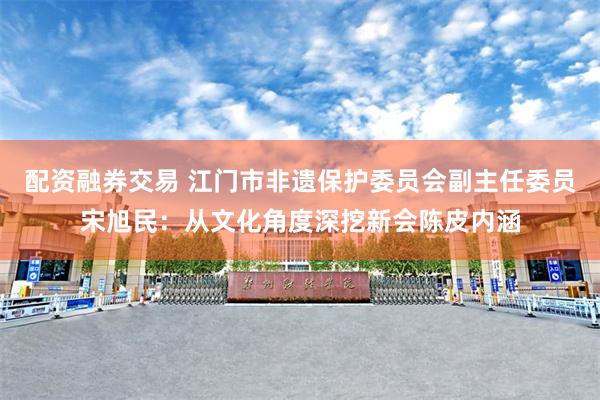 配资融券交易 江门市非遗保护委员会副主任委员宋旭民：从文化角度深挖新会陈皮内涵