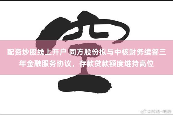 配资炒股线上开户 同方股份拟与中核财务续签三年金融服务协议，存款贷款额度维持高位