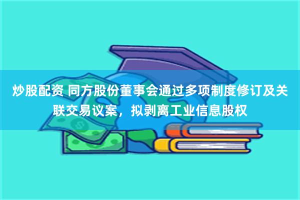 炒股配资 同方股份董事会通过多项制度修订及关联交易议案，拟剥离工业信息股权