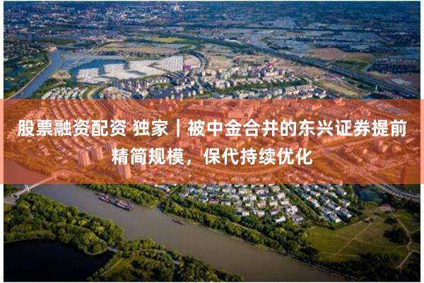 股票融资配资 独家｜被中金合并的东兴证券提前精简规模，保代持续优化