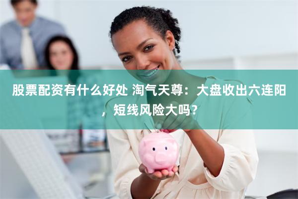 股票配资有什么好处 淘气天尊：大盘收出六连阳，短线风险大吗？