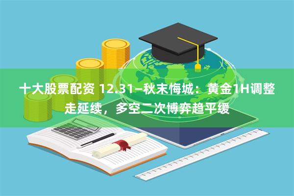 十大股票配资 12.31—秋末悔城：黄金1H调整走延续，多空二次博弈趋平缓