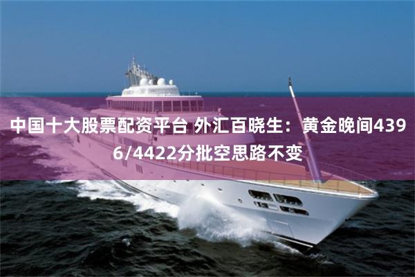 中国十大股票配资平台 外汇百晓生:黄金晚间4396/4422分批空思路不变