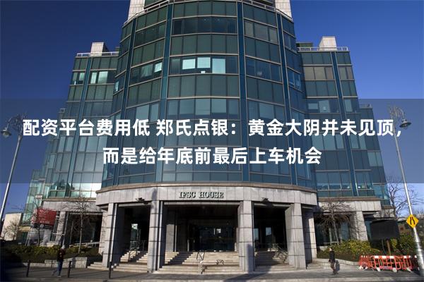 配资平台费用低 郑氏点银：黄金大阴并未见顶，而是给年底前最后上车机会