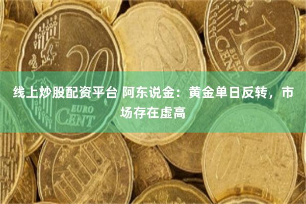 线上炒股配资平台 阿东说金:黄金单日反转,市场存在虚高
