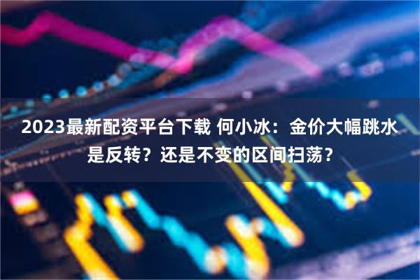 2023最新配资平台下载 何小冰：金价大幅跳水是反转？还是不变的区间扫荡？
