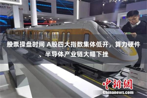 股票操盘时间 A股四大指数集体低开，算力硬件、半导体产业链大幅下挫
