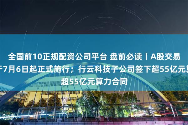 全国前10正规配资公司平台 盘前必读丨A股交易新规将于7月6日起正式施行；行云科技子公司签下超55亿元算力合同