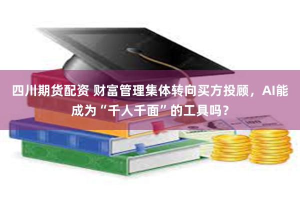 四川期货配资 财富管理集体转向买方投顾，AI能成为“千人千面”的工具吗？