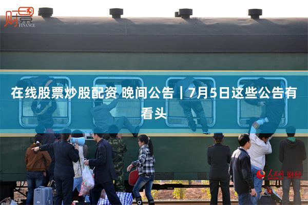 在线股票炒股配资 晚间公告｜7月5日这些公告有看头