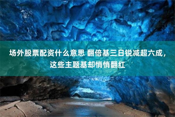 场外股票配资什么意思 翻倍基三日锐减超六成，这些主题基却悄悄翻红