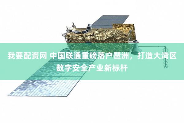 我要配资网 中国联通重磅落户琶洲，打造大湾区数字安全产业新标杆